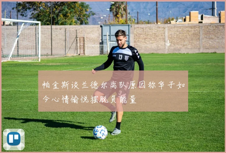 帕金斯谈兰德尔离队原因称华子如今心情愉悦摆脱负能量