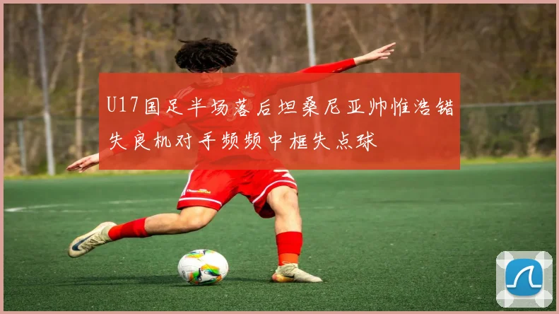 U17国足半场落后坦桑尼亚帅惟浩错失良机对手频频中框失点球