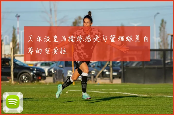 贝尔谈皇马输球感受与管理球员自尊的重要性