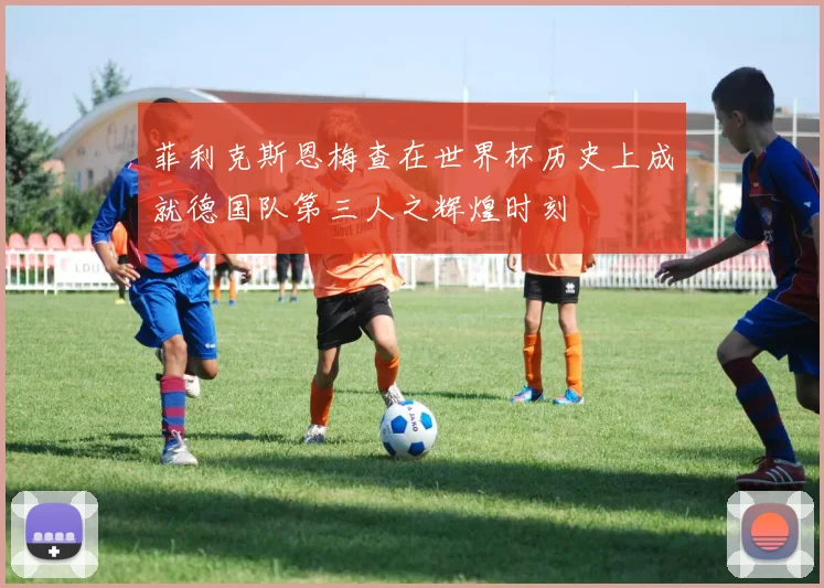 菲利克斯恩梅查在世界杯历史上成就德国队第三人之辉煌时刻