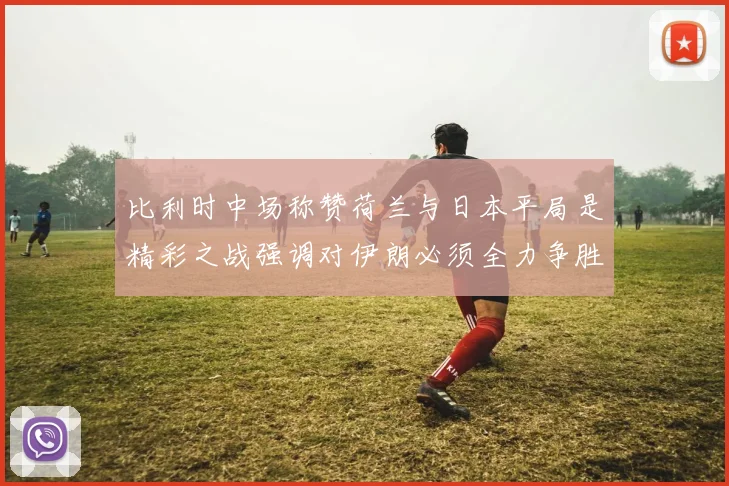 比利时中场称赞荷兰与日本平局是精彩之战强调对伊朗必须全力争胜