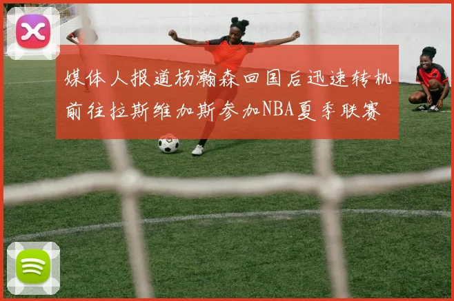 媒体人报道杨瀚森回国后迅速转机前往拉斯维加斯参加NBA夏季联赛
