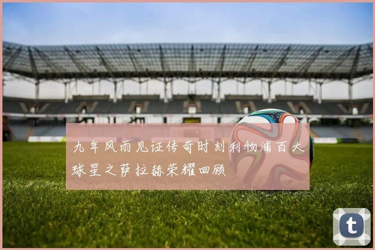 九年风雨见证传奇时刻利物浦百大球星之萨拉赫荣耀回顾