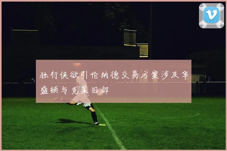 独行侠欲引伦纳德交易方案涉及华盛顿与克莱旧部