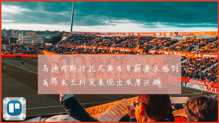 乌迪内斯对扎尼奥洛年薪要求感到高昂米兰科莫表现出浓厚兴趣