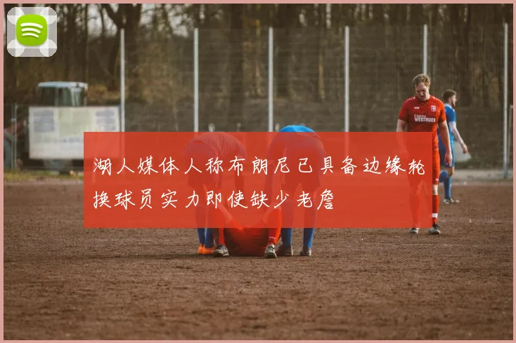 湖人媒体人称布朗尼已具备边缘轮换球员实力即使缺少老詹