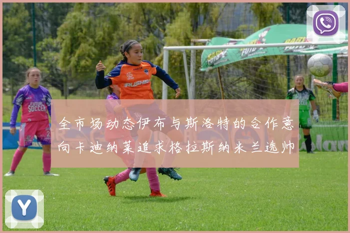 全市场动态伊布与斯洛特的合作意向卡迪纳莱追求格拉斯纳米兰选帅困境加剧