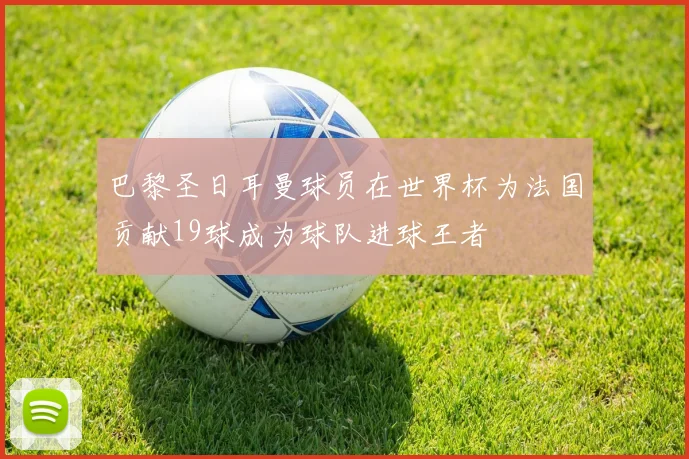 巴黎圣日耳曼球员在世界杯为法国贡献19球成为球队进球王者
