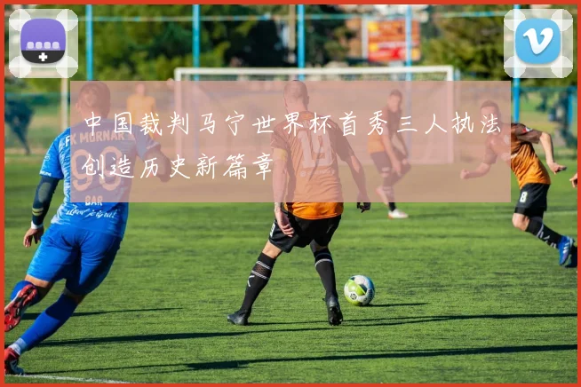 中国裁判马宁世界杯首秀三人执法创造历史新篇章