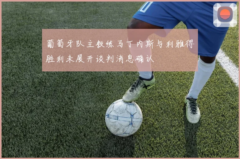 葡萄牙队主教练马丁内斯与利雅得胜利未展开谈判消息确认
