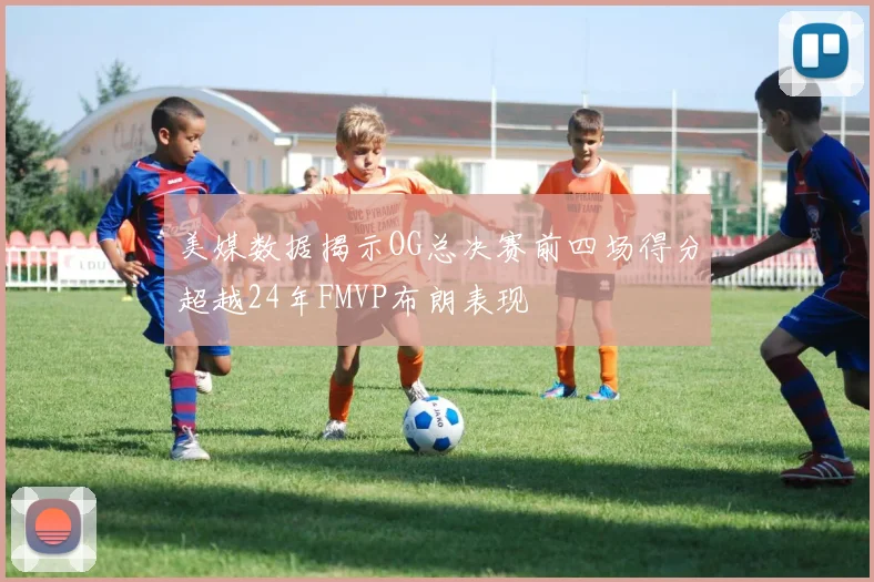 美媒数据揭示OG总决赛前四场得分超越24年FMVP布朗表现