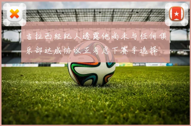 吉拉西经纪人透露他尚未与任何俱乐部达成协议正考虑下赛季选择